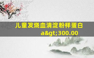 儿童发烧血清淀粉样蛋白a>300.00